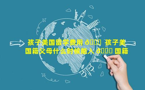 孩子美国留学费用 🐟  孩子美国籍父母什么时候能入 🐎 国籍